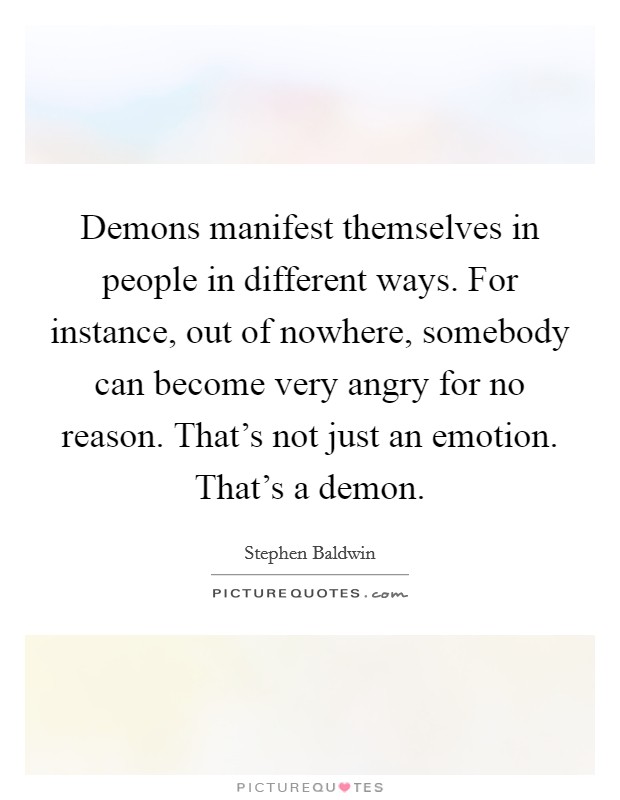 Demons manifest themselves in people in different ways. For instance, out of nowhere, somebody can become very angry for no reason. That's not just an emotion. That's a demon. Picture Quote #1