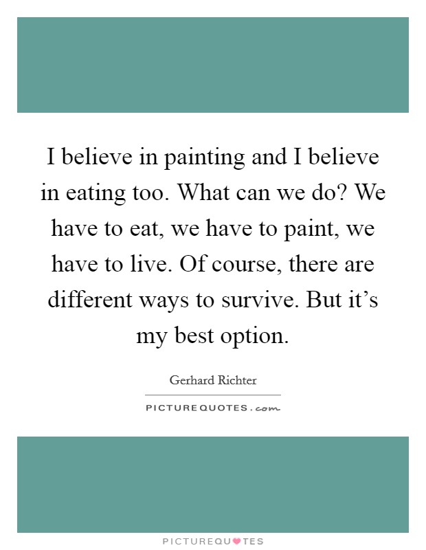 I believe in painting and I believe in eating too. What can we do? We have to eat, we have to paint, we have to live. Of course, there are different ways to survive. But it's my best option. Picture Quote #1