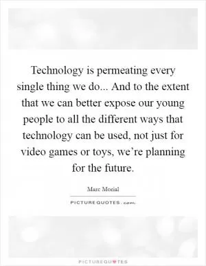 Technology is permeating every single thing we do... And to the extent that we can better expose our young people to all the different ways that technology can be used, not just for video games or toys, we’re planning for the future Picture Quote #1