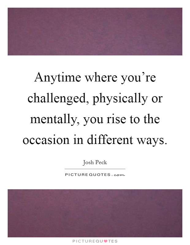 Anytime where you're challenged, physically or mentally, you rise to the occasion in different ways. Picture Quote #1
