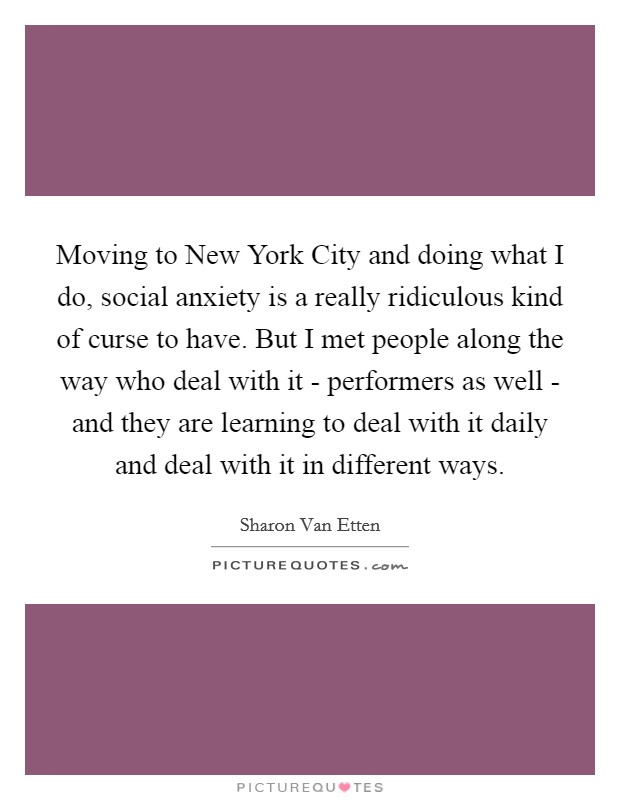 Moving to New York City and doing what I do, social anxiety is a really ridiculous kind of curse to have. But I met people along the way who deal with it - performers as well - and they are learning to deal with it daily and deal with it in different ways. Picture Quote #1