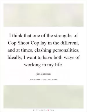 I think that one of the strengths of Cop Shoot Cop lay in the different, and at times, clashing personalities, Ideally, I want to have both ways of working in my life Picture Quote #1