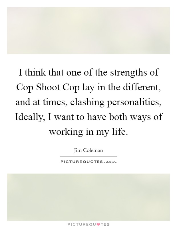 I think that one of the strengths of Cop Shoot Cop lay in the different, and at times, clashing personalities, Ideally, I want to have both ways of working in my life. Picture Quote #1
