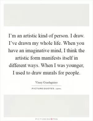 I’m an artistic kind of person. I draw. I’ve drawn my whole life. When you have an imaginative mind, I think the artistic form manifests itself in different ways. When I was younger, I used to draw murals for people Picture Quote #1