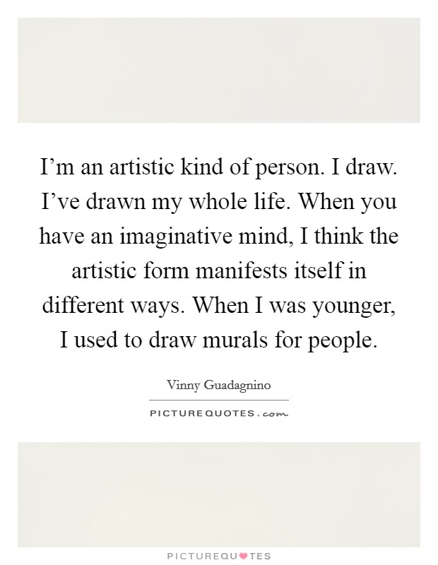 I'm an artistic kind of person. I draw. I've drawn my whole life. When you have an imaginative mind, I think the artistic form manifests itself in different ways. When I was younger, I used to draw murals for people. Picture Quote #1