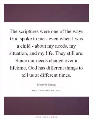 The scriptures were one of the ways God spoke to me - even when I was a child - about my needs, my situation, and my life. They still are. Since our needs change over a lifetime, God has different things to tell us at different times Picture Quote #1