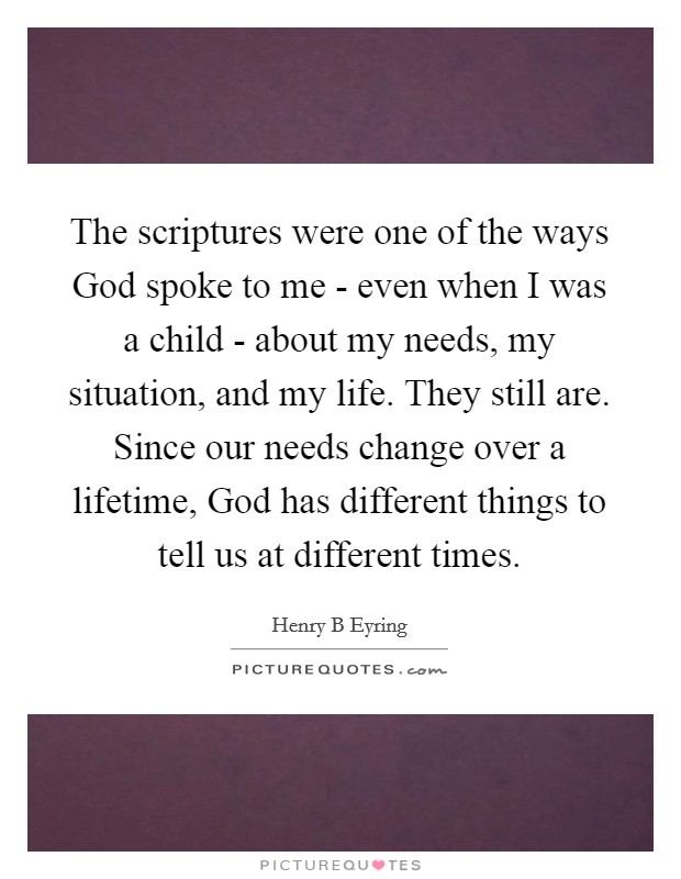 The scriptures were one of the ways God spoke to me - even when I was a child - about my needs, my situation, and my life. They still are. Since our needs change over a lifetime, God has different things to tell us at different times. Picture Quote #1