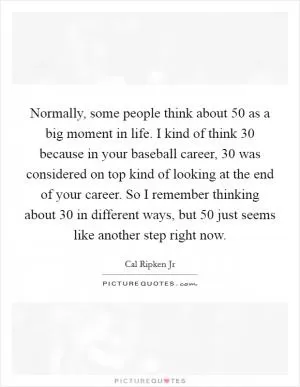 Normally, some people think about 50 as a big moment in life. I kind of think 30 because in your baseball career, 30 was considered on top kind of looking at the end of your career. So I remember thinking about 30 in different ways, but 50 just seems like another step right now Picture Quote #1