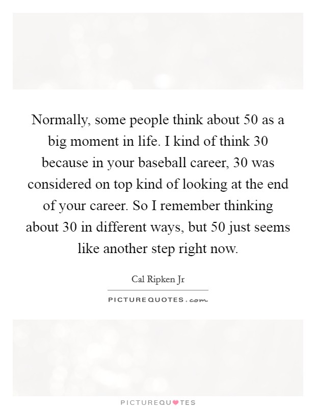 Normally, some people think about 50 as a big moment in life. I kind of think 30 because in your baseball career, 30 was considered on top kind of looking at the end of your career. So I remember thinking about 30 in different ways, but 50 just seems like another step right now. Picture Quote #1