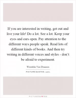 If you are interested in writing, get out and live your life! Do a lot. See a lot. Keep your eyes and ears open. Pay attention to the different ways people speak. Read lots of different kinds of books. And then try writing in different voices and styles - don’t be afraid to experiment Picture Quote #1