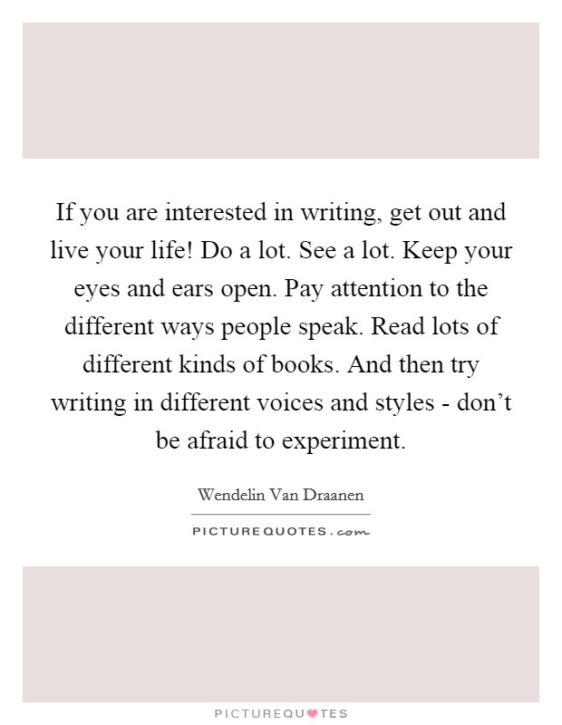If you are interested in writing, get out and live your life! Do a lot. See a lot. Keep your eyes and ears open. Pay attention to the different ways people speak. Read lots of different kinds of books. And then try writing in different voices and styles - don't be afraid to experiment. Picture Quote #1