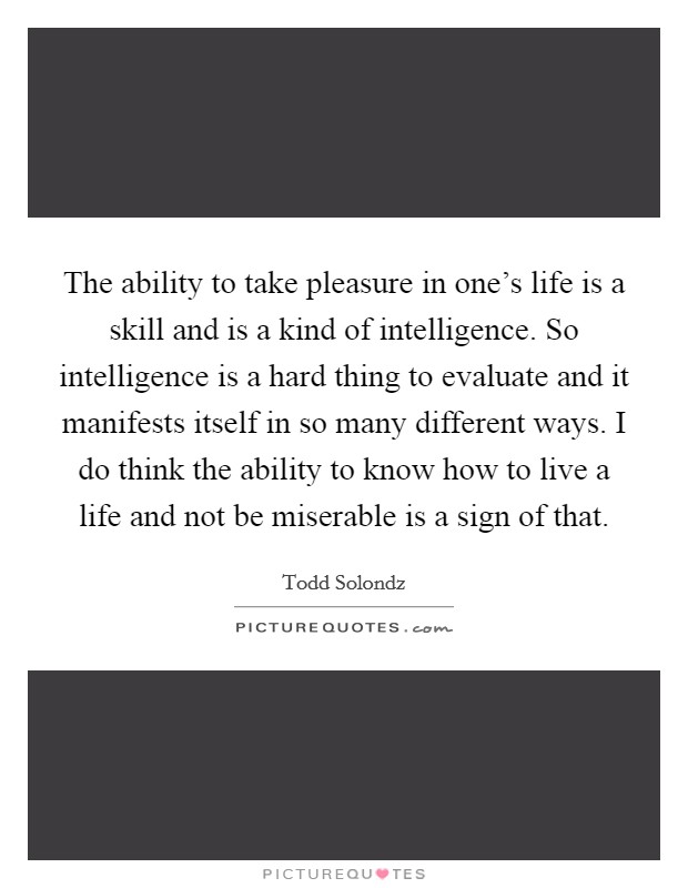 The ability to take pleasure in one's life is a skill and is a kind of intelligence. So intelligence is a hard thing to evaluate and it manifests itself in so many different ways. I do think the ability to know how to live a life and not be miserable is a sign of that. Picture Quote #1