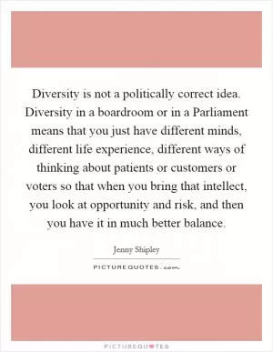 Diversity is not a politically correct idea. Diversity in a boardroom or in a Parliament means that you just have different minds, different life experience, different ways of thinking about patients or customers or voters so that when you bring that intellect, you look at opportunity and risk, and then you have it in much better balance Picture Quote #1