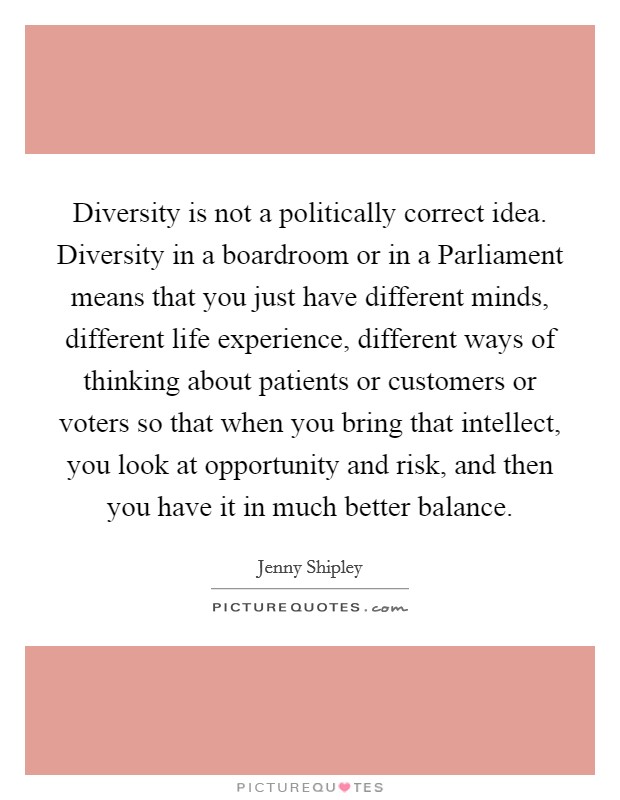 Diversity is not a politically correct idea. Diversity in a boardroom or in a Parliament means that you just have different minds, different life experience, different ways of thinking about patients or customers or voters so that when you bring that intellect, you look at opportunity and risk, and then you have it in much better balance. Picture Quote #1