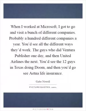 When I worked at Microsoft, I got to go and visit a bunch of different companies. Probably a hundred different companies a year. You’d see all the different ways they’d work. The guys who did Ventura Publisher one day, and then United Airlines the next. You’d see the 12 guys in Texas doing Doom, and then you’d go see Aetna life insurance Picture Quote #1