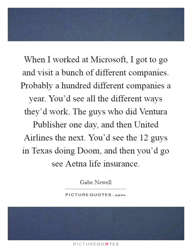 When I worked at Microsoft, I got to go and visit a bunch of different companies. Probably a hundred different companies a year. You'd see all the different ways they'd work. The guys who did Ventura Publisher one day, and then United Airlines the next. You'd see the 12 guys in Texas doing Doom, and then you'd go see Aetna life insurance. Picture Quote #1