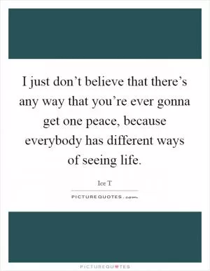 I just don’t believe that there’s any way that you’re ever gonna get one peace, because everybody has different ways of seeing life Picture Quote #1