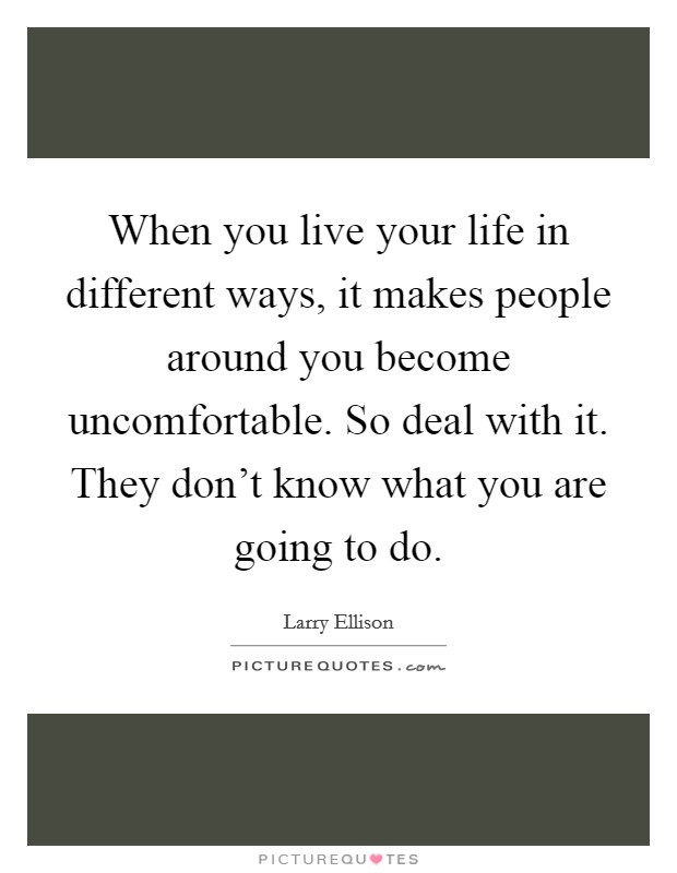 When you live your life in different ways, it makes people around you become uncomfortable. So deal with it. They don't know what you are going to do. Picture Quote #1