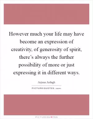 However much your life may have become an expression of creativity, of generosity of spirit, there’s always the further possibility of more or just expressing it in different ways Picture Quote #1