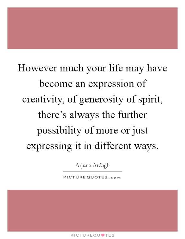 However much your life may have become an expression of creativity, of generosity of spirit, there's always the further possibility of more or just expressing it in different ways. Picture Quote #1