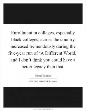 Enrollment in colleges, especially black colleges, across the country increased tremendously during the five-year run of ‘A Different World,’ and I don’t think you could have a better legacy than that Picture Quote #1