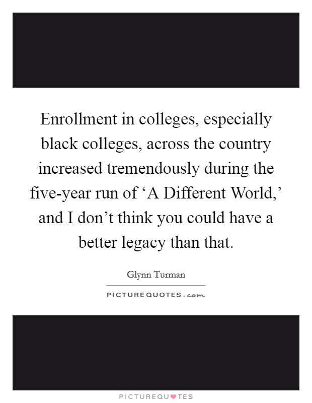 Enrollment in colleges, especially black colleges, across the country increased tremendously during the five-year run of ‘A Different World,' and I don't think you could have a better legacy than that. Picture Quote #1