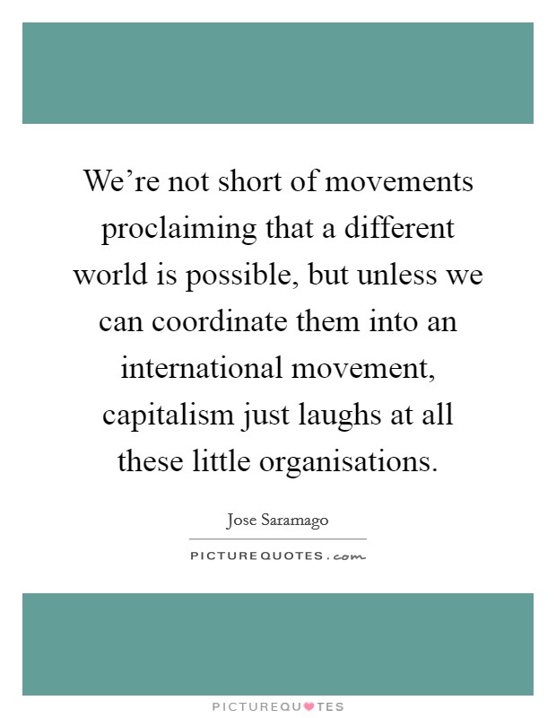 We're not short of movements proclaiming that a different world is possible, but unless we can coordinate them into an international movement, capitalism just laughs at all these little organisations. Picture Quote #1