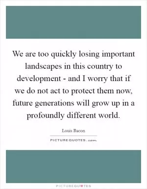 We are too quickly losing important landscapes in this country to development - and I worry that if we do not act to protect them now, future generations will grow up in a profoundly different world Picture Quote #1