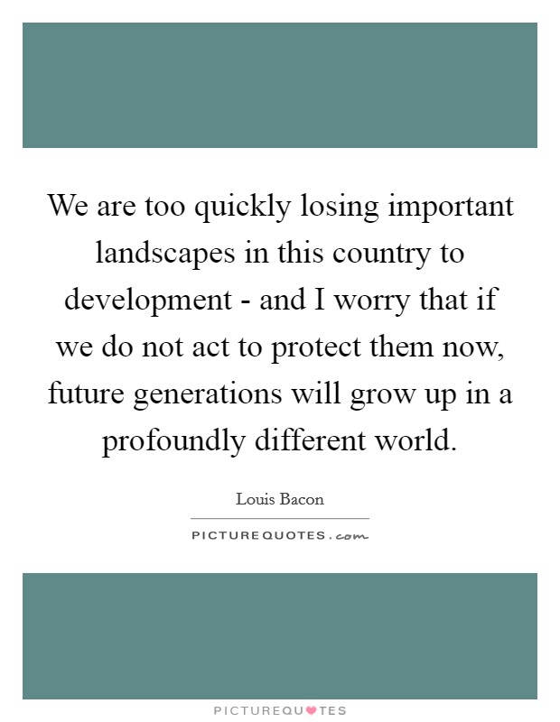 We are too quickly losing important landscapes in this country to development - and I worry that if we do not act to protect them now, future generations will grow up in a profoundly different world. Picture Quote #1