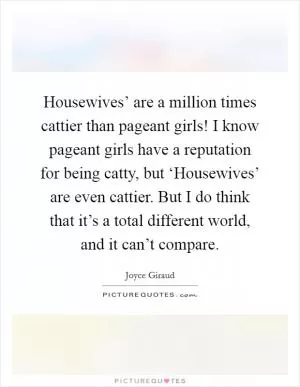 Housewives’ are a million times cattier than pageant girls! I know pageant girls have a reputation for being catty, but ‘Housewives’ are even cattier. But I do think that it’s a total different world, and it can’t compare Picture Quote #1