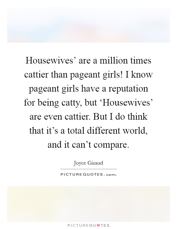Housewives' are a million times cattier than pageant girls! I know pageant girls have a reputation for being catty, but ‘Housewives' are even cattier. But I do think that it's a total different world, and it can't compare. Picture Quote #1