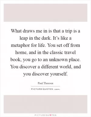 What draws me in is that a trip is a leap in the dark. It’s like a metaphor for life. You set off from home, and in the classic travel book, you go to an unknown place. You discover a different world, and you discover yourself Picture Quote #1