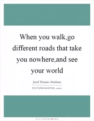 When you walk,go different roads that take you nowhere,and see your world Picture Quote #1