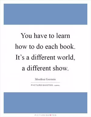You have to learn how to do each book. It’s a different world, a different show Picture Quote #1
