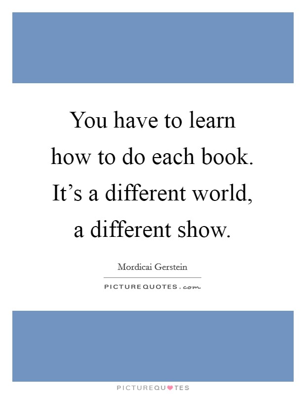 You have to learn how to do each book. It's a different world, a different show. Picture Quote #1