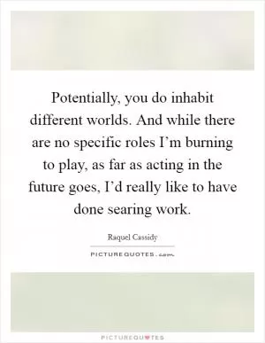 Potentially, you do inhabit different worlds. And while there are no specific roles I’m burning to play, as far as acting in the future goes, I’d really like to have done searing work Picture Quote #1