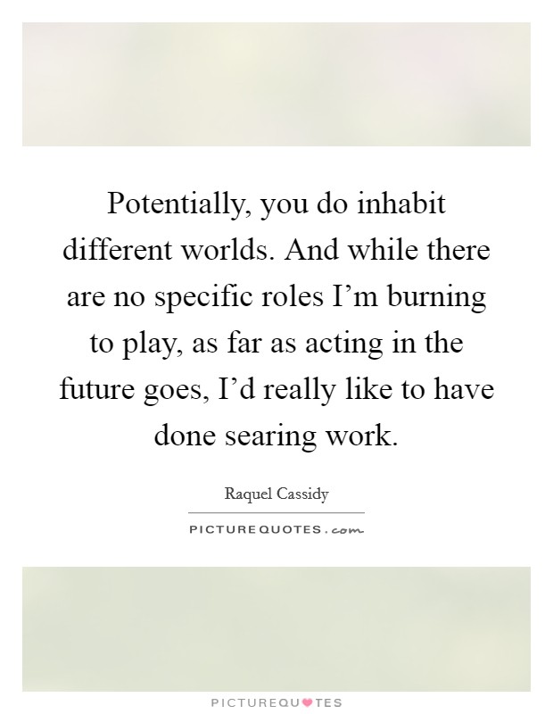 Potentially, you do inhabit different worlds. And while there are no specific roles I'm burning to play, as far as acting in the future goes, I'd really like to have done searing work. Picture Quote #1