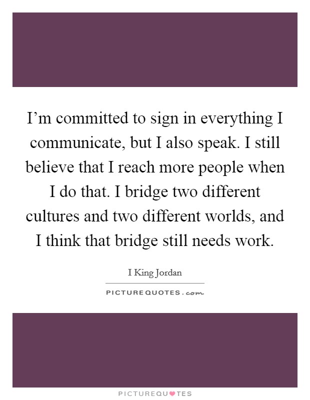 I'm committed to sign in everything I communicate, but I also speak. I still believe that I reach more people when I do that. I bridge two different cultures and two different worlds, and I think that bridge still needs work. Picture Quote #1