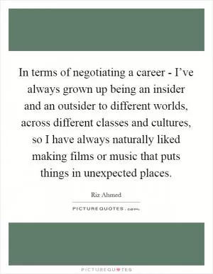 In terms of negotiating a career - I’ve always grown up being an insider and an outsider to different worlds, across different classes and cultures, so I have always naturally liked making films or music that puts things in unexpected places Picture Quote #1