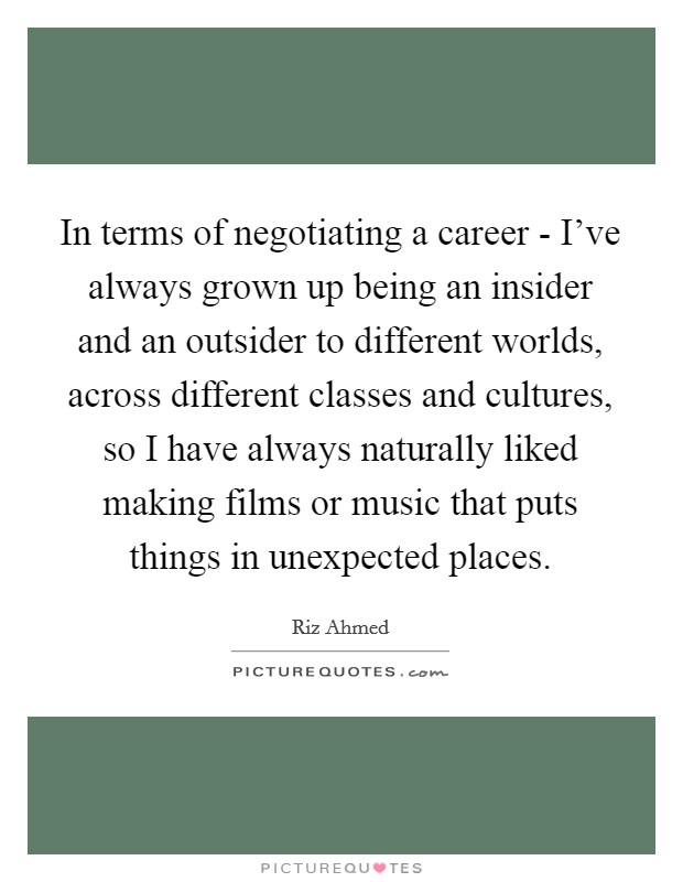 In terms of negotiating a career - I've always grown up being an insider and an outsider to different worlds, across different classes and cultures, so I have always naturally liked making films or music that puts things in unexpected places. Picture Quote #1