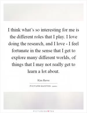 I think what’s so interesting for me is the different roles that I play. I love doing the research, and I love - I feel fortunate in the sense that I get to explore many different worlds, of things that I may not really get to learn a lot about Picture Quote #1