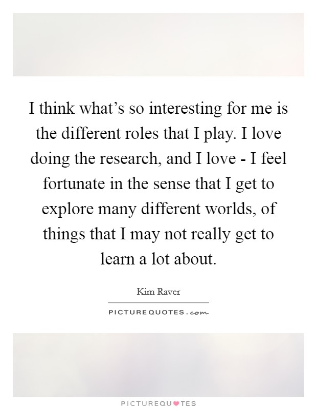 I think what's so interesting for me is the different roles that I play. I love doing the research, and I love - I feel fortunate in the sense that I get to explore many different worlds, of things that I may not really get to learn a lot about. Picture Quote #1