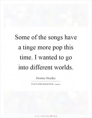 Some of the songs have a tinge more pop this time. I wanted to go into different worlds Picture Quote #1