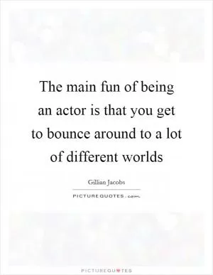 The main fun of being an actor is that you get to bounce around to a lot of different worlds Picture Quote #1