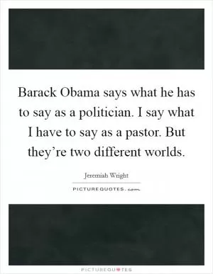 Barack Obama says what he has to say as a politician. I say what I have to say as a pastor. But they’re two different worlds Picture Quote #1