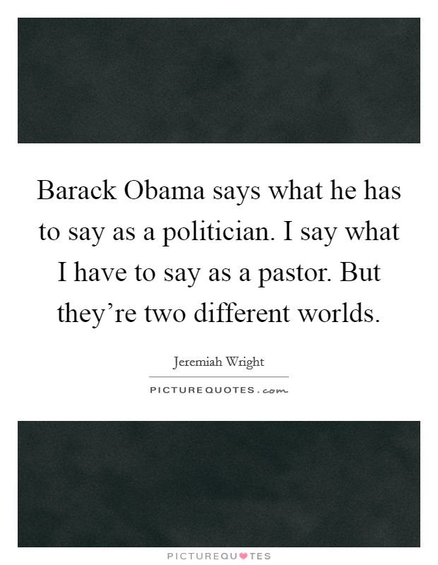 Barack Obama says what he has to say as a politician. I say what I have to say as a pastor. But they're two different worlds. Picture Quote #1