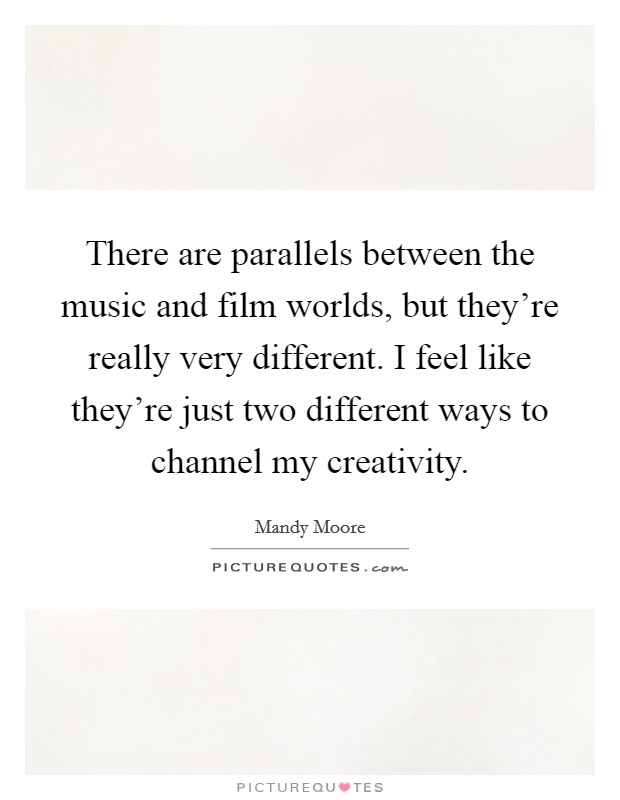There are parallels between the music and film worlds, but they're really very different. I feel like they're just two different ways to channel my creativity. Picture Quote #1