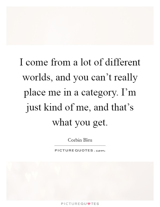 I come from a lot of different worlds, and you can't really place me in a category. I'm just kind of me, and that's what you get. Picture Quote #1