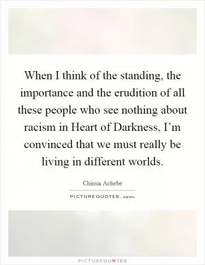 When I think of the standing, the importance and the erudition of all these people who see nothing about racism in Heart of Darkness, I’m convinced that we must really be living in different worlds Picture Quote #1