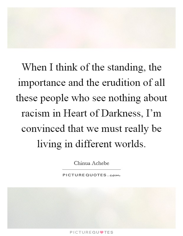 When I think of the standing, the importance and the erudition of all these people who see nothing about racism in Heart of Darkness, I'm convinced that we must really be living in different worlds. Picture Quote #1